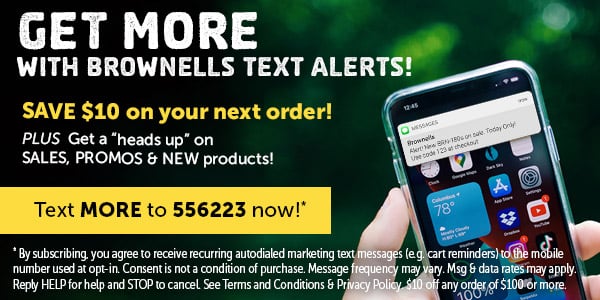 GET MORE WITH BROWNELLS TEXT ALERTS! AT TR T SALES, PROMOS NEW products! number used at opt-n. Consentis ot a conditon o purchase. Message: Reply HELP for help and STOP to cancel. See Terms and Conditions P 